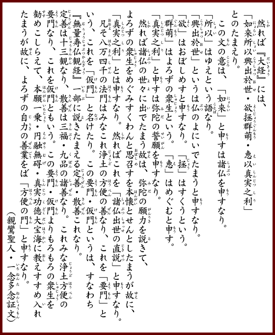 　然れば『大経』には、「如来所以興出於世・欲拯群萌・恵以真実之利」とのたまえり。　この文の意は、「如来」と申すは諸仏を申すなり。「所以」はゆえという語なり。「興出於世」というは仏のよにいでたまうと申すなり。「欲」はおぼしめすと申すなり。「拯」はすくうという。「群萌」はよろずの衆生という。「恵」はめぐむと申す。「真実之利」と申すは弥陀の誓願を申すなり。然れば諸仏の世々に出でたまう故は、弥陀の願力を説きて、よろずの衆生をめぐみすくわんと思召すを本懐とせんとしたまうが故に、「真実之利」とは申すなり。然ればこれを「諸仏出世の直説」と申すなり。凡そ八万四千の法門はみなこれ浄土の方便の善なり、これを「要門」という、これを「仮門」と名けたり。この要門・仮門というは、すなわち『無量寿仏観経』一部に説きたまえる定善・散善これなり。定善は十三観なり、散善は三福・九品の諸善なり。これみな浄土方便の要門なり、これを仮門ともいう。この要門・仮門よりもろもろの衆生を勧めこしらえて、本願一乗・円融無碍・真実功徳大宝海に教えすすめ入れたまうが故に、よろずの自力の善業をば「方便の門」と申すなり。（親鸞聖人・一念多念証文）