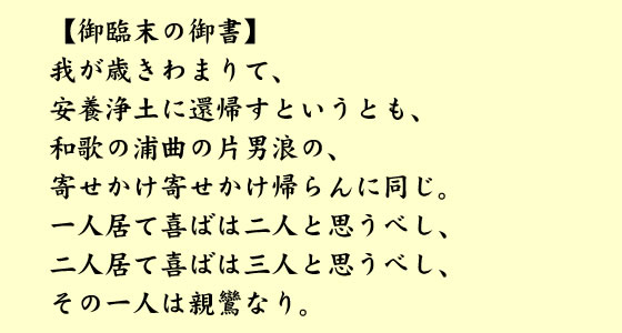 【御臨末の御書】我が歳きわまりて、安養浄土に還帰すというとも、和歌の浦曲の片男浪の、寄せかけ寄せかけ帰らんに同じ。一人居て喜ばは二人と思うべし、二人居て喜ばは三人と思うべし、その一人は親鸞なり。